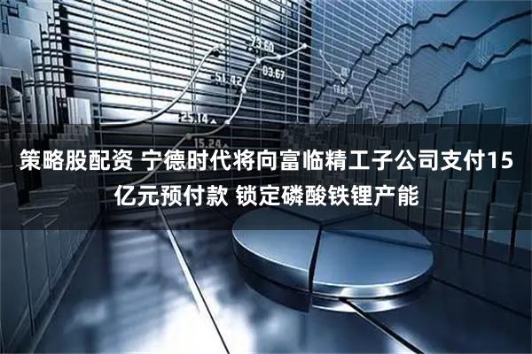 策略股配资 宁德时代将向富临精工子公司支付15亿元预付款 锁定磷酸铁锂产能