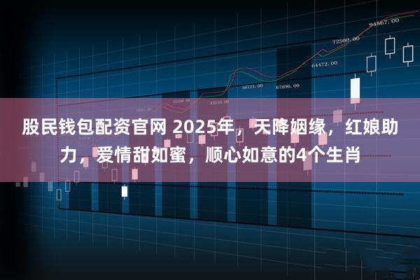 股民钱包配资官网 2025年，天降姻缘，红娘助力，爱情甜如蜜，顺心如意的4个生肖