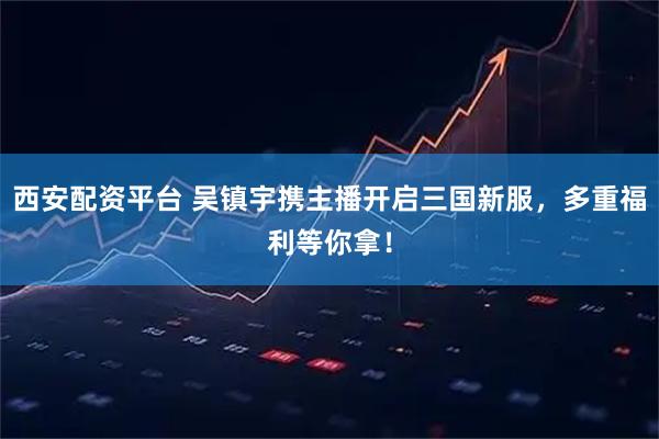 西安配资平台 吴镇宇携主播开启三国新服，多重福利等你拿！