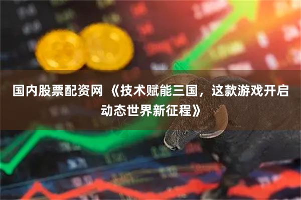 国内股票配资网 《技术赋能三国，这款游戏开启动态世界新征程》