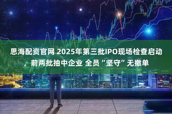 思海配资官网 2025年第三批IPO现场检查启动,前两批抽中企业 全员“坚守”无撤单