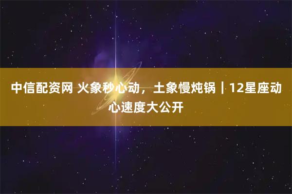 中信配资网 火象秒心动,土象慢炖锅|12星座动心速度大公开