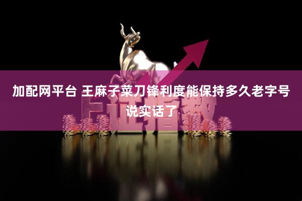 加配网平台 王麻子菜刀锋利度能保持多久老字号说实话了