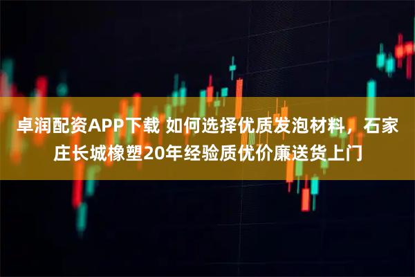 卓润配资APP下载 如何选择优质发泡材料，石家庄长城橡塑20年经验质优价廉送货上门
