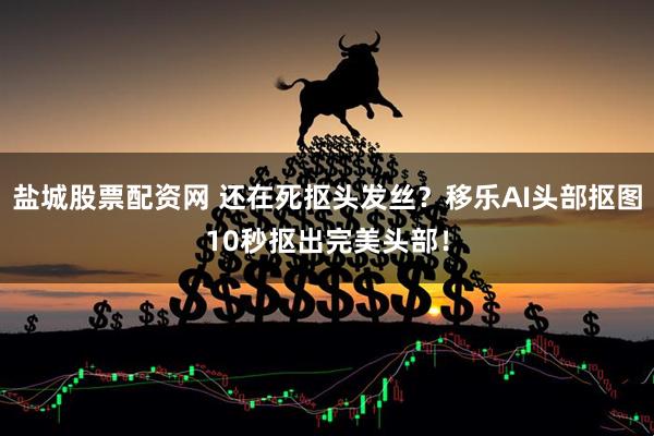 盐城股票配资网 还在死抠头发丝？移乐AI头部抠图10秒抠出完美头部！