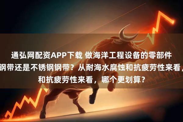 通弘网配资APP下载 做海洋工程设备的零部件，用镍基合金钢带还是不锈钢钢带？从耐海水腐蚀和抗疲劳性来看，哪个更划算？