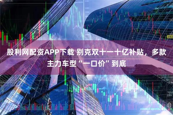 股利网配资APP下载 别克双十一十亿补贴，多款主力车型“一口价”到底