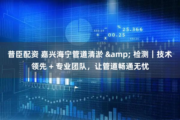 普臣配资 嘉兴海宁管道清淤 & 检测|技术领先 + 专业团队,让管道畅通无忧