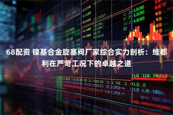 68配资 镍基合金旋塞阀厂家综合实力剖析：维都利在严苛工况下的卓越之道