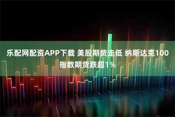 乐配网配资APP下载 美股期货走低 纳斯达克100指数期货跌超1%