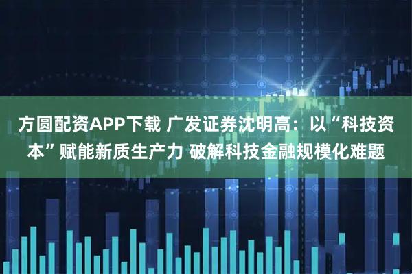 方圆配资APP下载 广发证券沈明高：以“科技资本”赋能新质生产力 破解科技金融规模化难题
