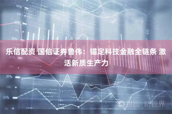 乐信配资 国信证券鲁伟：锚定科技金融全链条 激活新质生产力