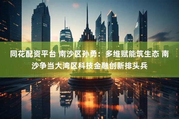 同花配资平台 南沙区孙勇：多维赋能筑生态 南沙争当大湾区科技金融创新排头兵