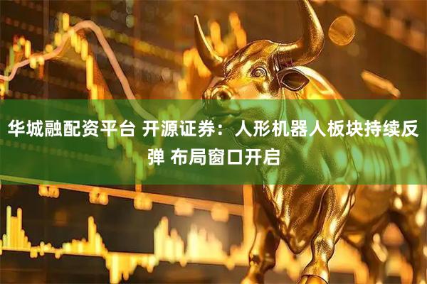 华城融配资平台 开源证券：人形机器人板块持续反弹 布局窗口开启