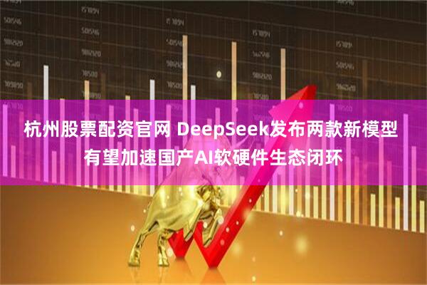 杭州股票配资官网 DeepSeek发布两款新模型 有望加速国产AI软硬件生态闭环
