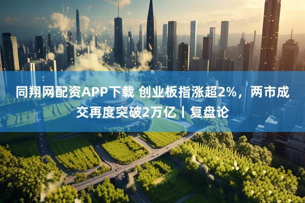 同翔网配资APP下载 创业板指涨超2%，两市成交再度突破2万亿丨复盘论
