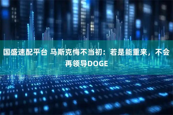 国盛速配平台 马斯克悔不当初：若是能重来，不会再领导DOGE