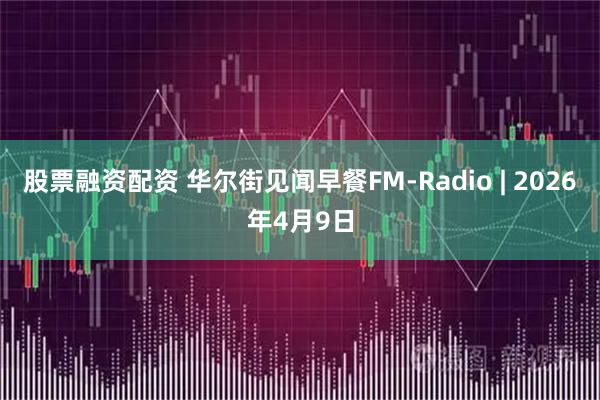 股票融资配资 华尔街见闻早餐FM-Radio | 2026年4月9日