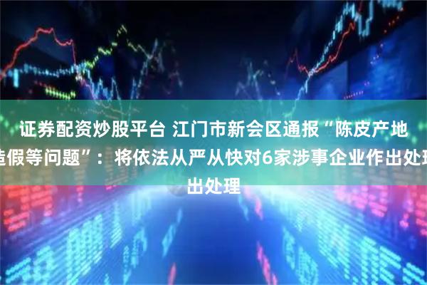证券配资炒股平台 江门市新会区通报“陈皮产地造假等问题”：将依法从严从快对6家涉事企业作出处理