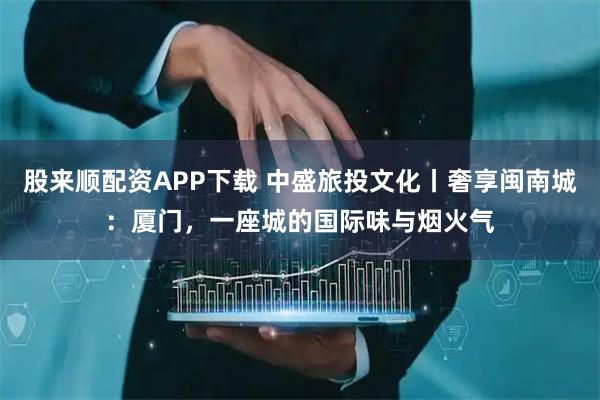 股来顺配资APP下载 中盛旅投文化丨奢享闽南城：厦门，一座城的国际味与烟火气