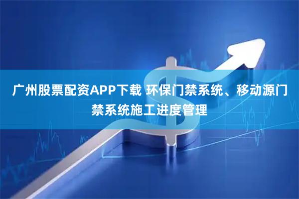 广州股票配资APP下载 环保门禁系统、移动源门禁系统施工进度管理