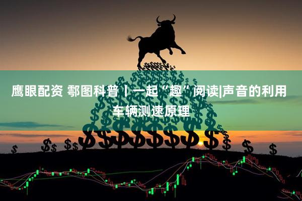 鹰眼配资 鄠图科普丨一起“趣”阅读|声音的利用 车辆测速原理