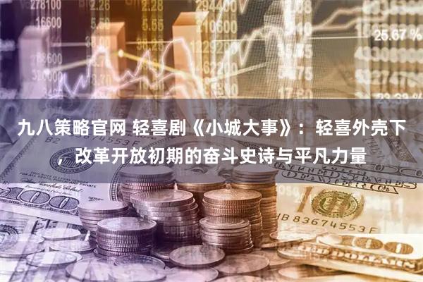 九八策略官网 轻喜剧《小城大事》：轻喜外壳下，改革开放初期的奋斗史诗与平凡力量