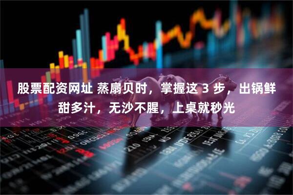 股票配资网址 蒸扇贝时，掌握这 3 步，出锅鲜甜多汁，无沙不腥，上桌就秒光