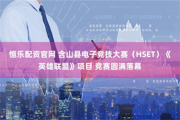 恒乐配资官网 含山县电子竞技大赛（HSET）《英雄联盟》项目 竞赛圆满落幕