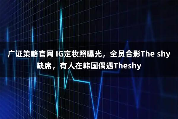 广证策略官网 IG定妆照曝光，全员合影The shy缺席，有人在韩国偶遇Theshy
