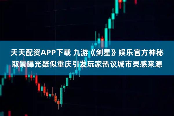 天天配资APP下载 九游《剑星》娱乐官方神秘取景曝光疑似重庆引发玩家热议城市灵感来源