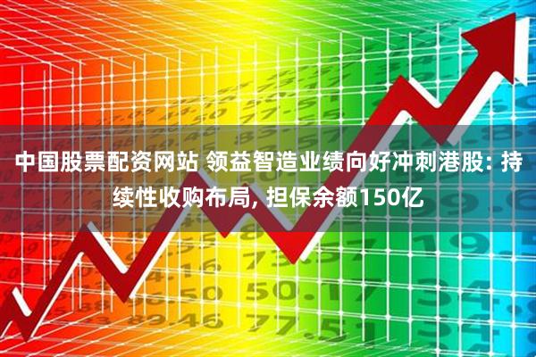 中国股票配资网站 领益智造业绩向好冲刺港股: 持续性收购布局, 担保余额150亿