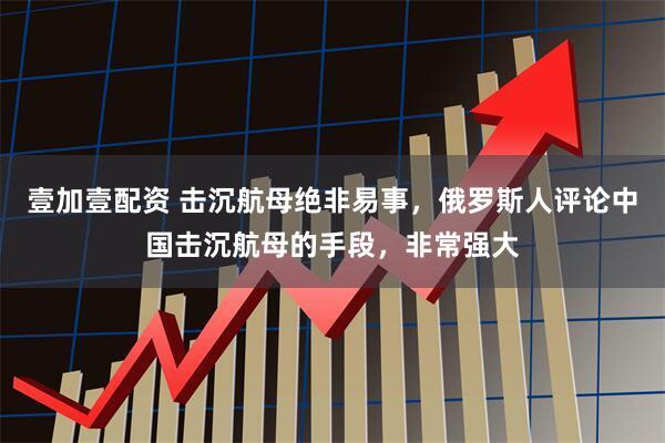 壹加壹配资 击沉航母绝非易事,俄罗斯人评论中国击沉航母的手段,非常强大