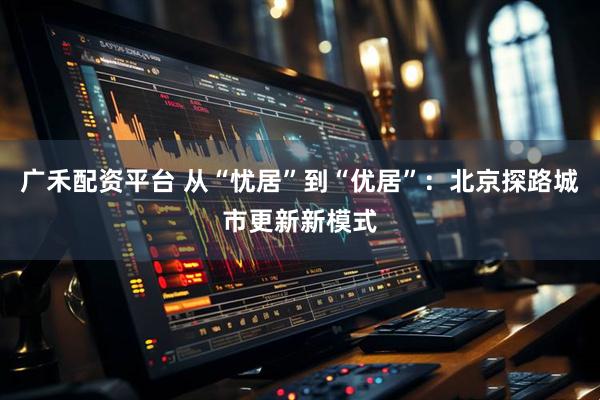 广禾配资平台 从“忧居”到“优居”：北京探路城市更新新模式