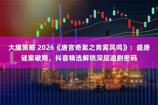 大旗策略 2026《唐宫奇案之青雾风鸣》：盛唐谜案破局，抖音精选解锁深层追剧密码