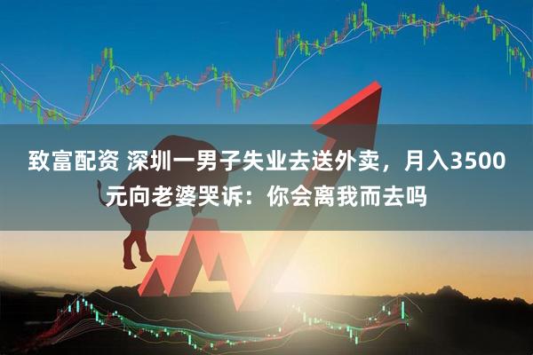 致富配资 深圳一男子失业去送外卖,月入3500元向老婆哭诉:你会离我而去吗
