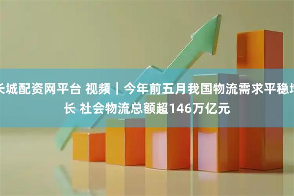 长城配资网平台 视频｜今年前五月我国物流需求平稳增长 社会物流总额超146万亿元