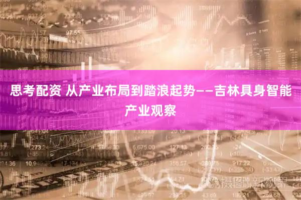 思考配资 从产业布局到踏浪起势——吉林具身智能产业观察