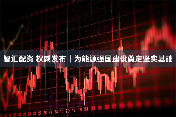 智汇配资 权威发布｜为能源强国建设奠定坚实基础