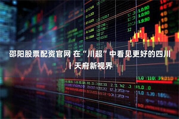邵阳股票配资官网 在“川超”中看见更好的四川丨天府新视界