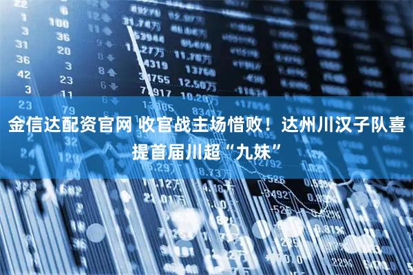 金信达配资官网 收官战主场惜败！达州川汉子队喜提首届川超“九妹”