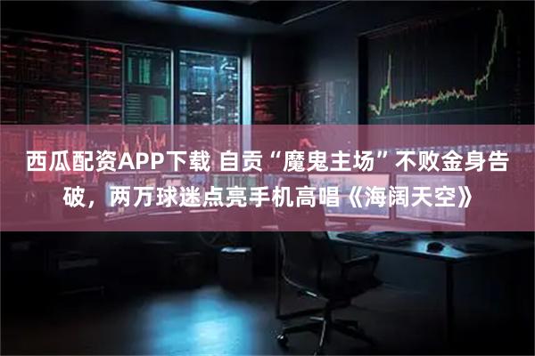 西瓜配资APP下载 自贡“魔鬼主场”不败金身告破，两万球迷点亮手机高唱《海阔天空》