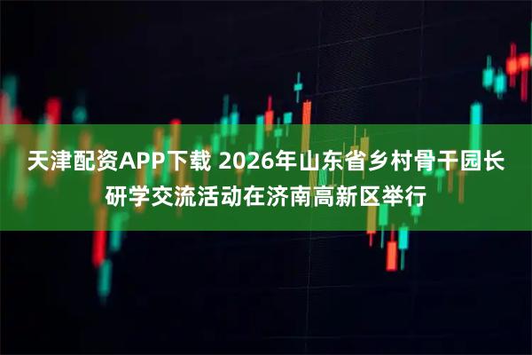 天津配资APP下载 2026年山东省乡村骨干园长研学交流活动在济南高新区举行
