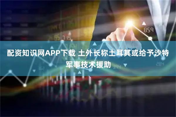 配资知识网APP下载 土外长称土耳其或给予沙特军事技术援助