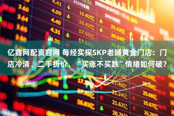 亿鑫网配资官网 每经实探SKP老铺黄金门店：门店冷清、二手折价，“买涨不买跌”情绪如何破？
