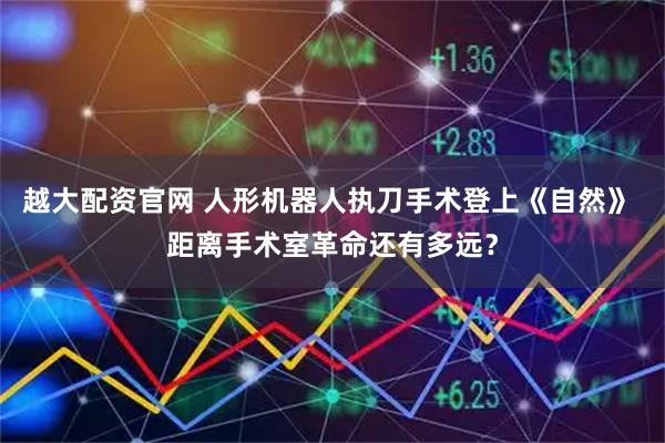越大配资官网 人形机器人执刀手术登上《自然》 距离手术室革命还有多远？